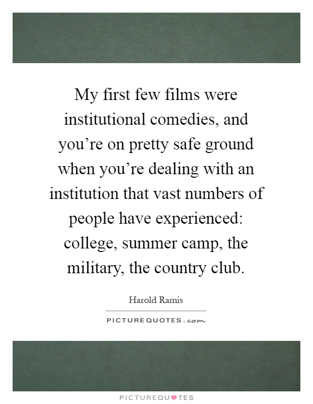 My first few films were institutional comedies, and you're on pretty safe ground when you're dealing with an institution that vast numbers of people have experienced: college, summer camp, the military, the country club Picture Quote #1