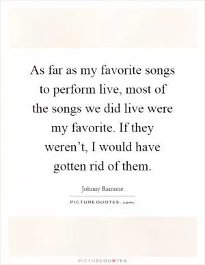 As far as my favorite songs to perform live, most of the songs we did live were my favorite. If they weren’t, I would have gotten rid of them Picture Quote #1