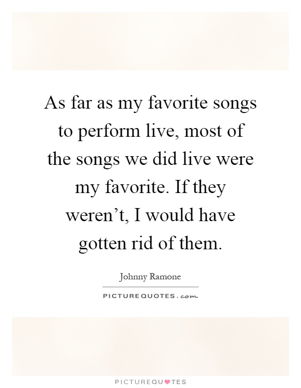 As far as my favorite songs to perform live, most of the songs we did live were my favorite. If they weren't, I would have gotten rid of them Picture Quote #1