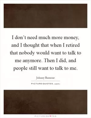 I don’t need much more money, and I thought that when I retired that nobody would want to talk to me anymore. Then I did, and people still want to talk to me Picture Quote #1