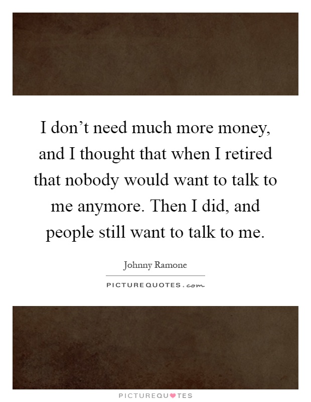 I don't need much more money, and I thought that when I retired that nobody would want to talk to me anymore. Then I did, and people still want to talk to me Picture Quote #1