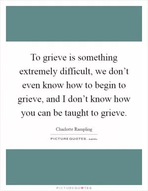 To grieve is something extremely difficult, we don’t even know how to begin to grieve, and I don’t know how you can be taught to grieve Picture Quote #1