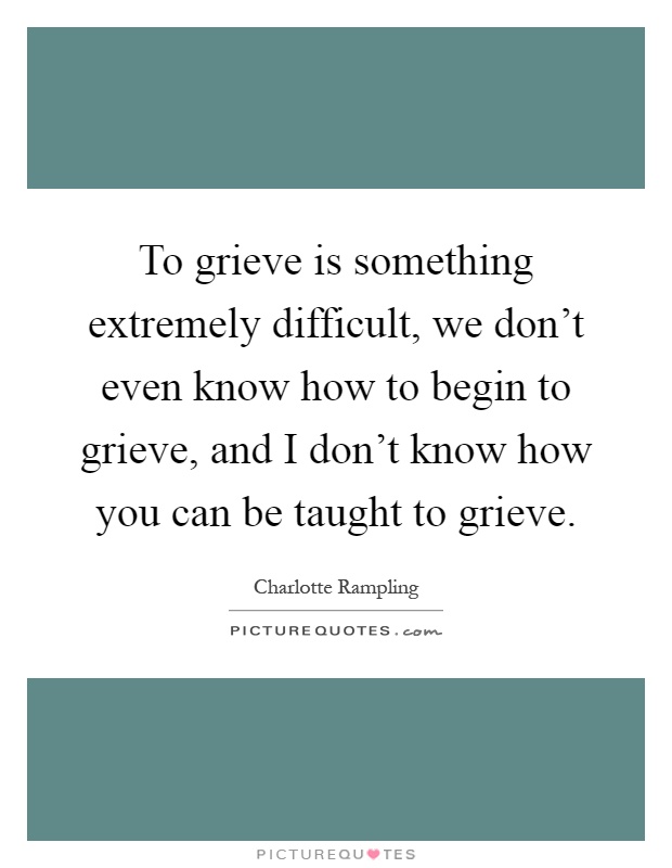 To grieve is something extremely difficult, we don't even know how to begin to grieve, and I don't know how you can be taught to grieve Picture Quote #1
