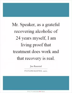 Mr. Speaker, as a grateful recovering alcoholic of 24 years myself, I am living proof that treatment does work and that recovery is real Picture Quote #1