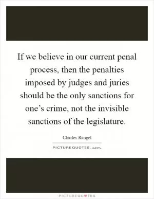 If we believe in our current penal process, then the penalties imposed by judges and juries should be the only sanctions for one’s crime, not the invisible sanctions of the legislature Picture Quote #1