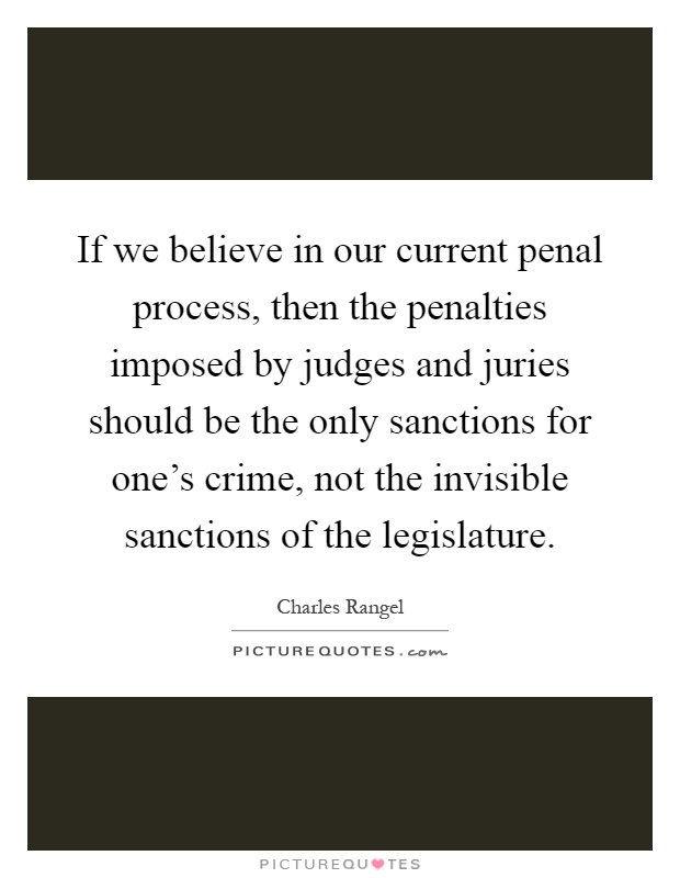 If we believe in our current penal process, then the penalties imposed by judges and juries should be the only sanctions for one's crime, not the invisible sanctions of the legislature Picture Quote #1