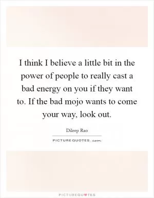I think I believe a little bit in the power of people to really cast a bad energy on you if they want to. If the bad mojo wants to come your way, look out Picture Quote #1