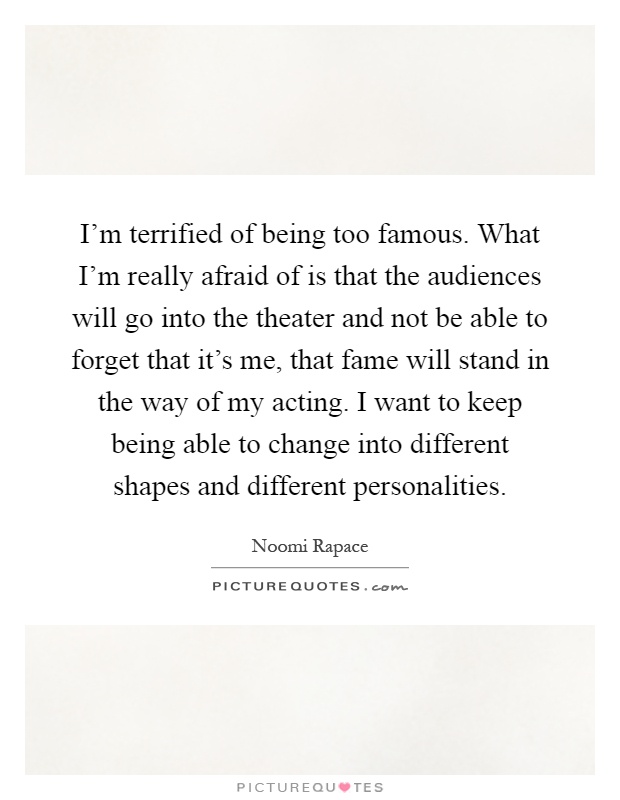 I'm terrified of being too famous. What I'm really afraid of is that the audiences will go into the theater and not be able to forget that it's me, that fame will stand in the way of my acting. I want to keep being able to change into different shapes and different personalities Picture Quote #1