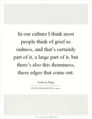 In our culture I think most people think of grief as sadness, and that’s certainly part of it, a large part of it, but there’s also this thorniness, these edges that come out Picture Quote #1