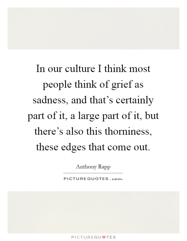 In our culture I think most people think of grief as sadness, and that's certainly part of it, a large part of it, but there's also this thorniness, these edges that come out Picture Quote #1