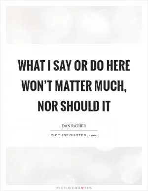What I say or do here won’t matter much, nor should it Picture Quote #1