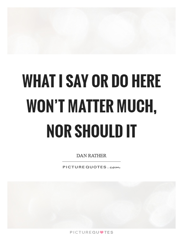 What I say or do here won't matter much, nor should it Picture Quote #1
