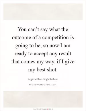 You can’t say what the outcome of a competition is going to be, so now I am ready to accept any result that comes my way, if I give my best shot Picture Quote #1