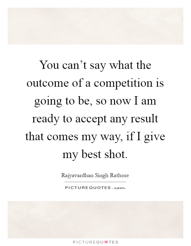 You can't say what the outcome of a competition is going to be, so now I am ready to accept any result that comes my way, if I give my best shot Picture Quote #1