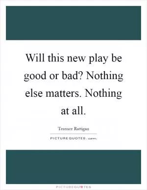 Will this new play be good or bad? Nothing else matters. Nothing at all Picture Quote #1
