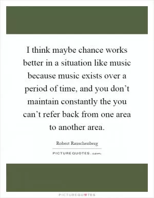 I think maybe chance works better in a situation like music because music exists over a period of time, and you don’t maintain constantly the you can’t refer back from one area to another area Picture Quote #1