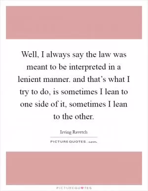 Well, I always say the law was meant to be interpreted in a lenient manner. and that’s what I try to do, is sometimes I lean to one side of it, sometimes I lean to the other Picture Quote #1
