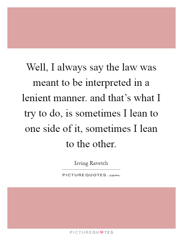 Well, I always say the law was meant to be interpreted in a lenient manner. and that's what I try to do, is sometimes I lean to one side of it, sometimes I lean to the other Picture Quote #1