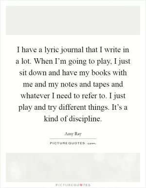 I have a lyric journal that I write in a lot. When I’m going to play, I just sit down and have my books with me and my notes and tapes and whatever I need to refer to. I just play and try different things. It’s a kind of discipline Picture Quote #1
