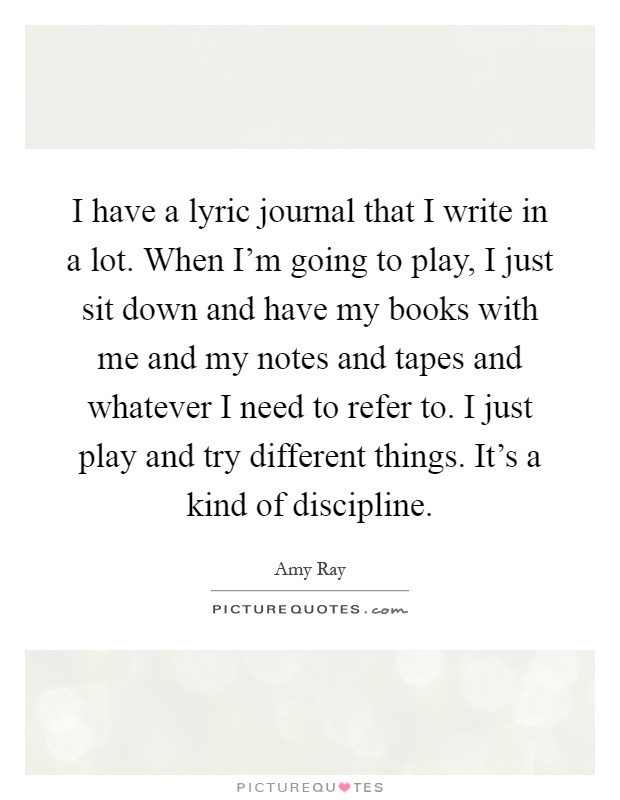 I have a lyric journal that I write in a lot. When I'm going to play, I just sit down and have my books with me and my notes and tapes and whatever I need to refer to. I just play and try different things. It's a kind of discipline Picture Quote #1