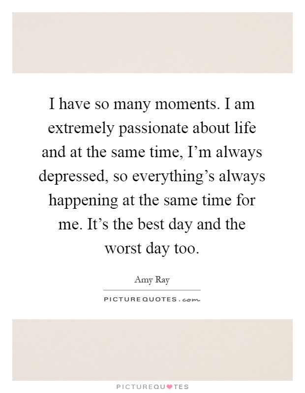 I have so many moments. I am extremely passionate about life and at the same time, I'm always depressed, so everything's always happening at the same time for me. It's the best day and the worst day too Picture Quote #1