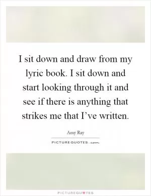 I sit down and draw from my lyric book. I sit down and start looking through it and see if there is anything that strikes me that I’ve written Picture Quote #1
