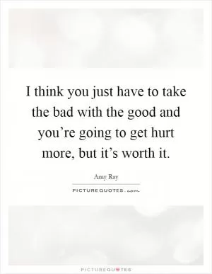 I think you just have to take the bad with the good and you’re going to get hurt more, but it’s worth it Picture Quote #1