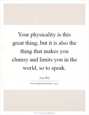 Your physicality is this great thing, but it is also the thing that makes you clumsy and limits you in the world, so to speak Picture Quote #1
