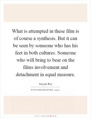 What is attempted in these film is of course a synthesis. But it can be seen by someone who has his feet in both cultures. Someone who will bring to bear on the films involvement and detachment in equal measure Picture Quote #1