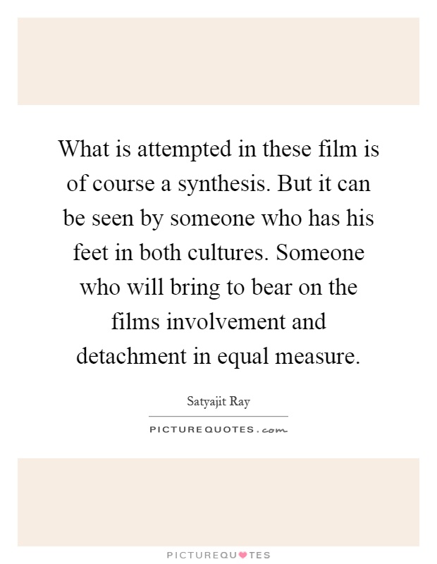 What is attempted in these film is of course a synthesis. But it can be seen by someone who has his feet in both cultures. Someone who will bring to bear on the films involvement and detachment in equal measure Picture Quote #1