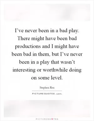 I’ve never been in a bad play. There might have been bad productions and I might have been bad in them, but I’ve never been in a play that wasn’t interesting or worthwhile doing on some level Picture Quote #1