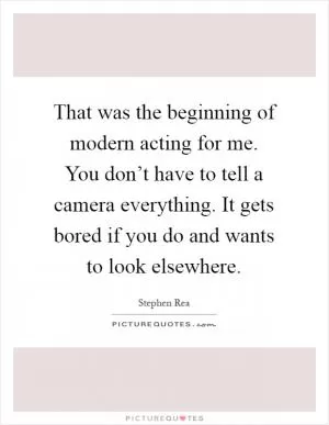 That was the beginning of modern acting for me. You don’t have to tell a camera everything. It gets bored if you do and wants to look elsewhere Picture Quote #1