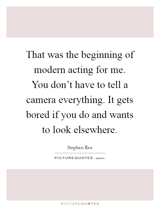 That was the beginning of modern acting for me. You don't have to tell a camera everything. It gets bored if you do and wants to look elsewhere Picture Quote #1