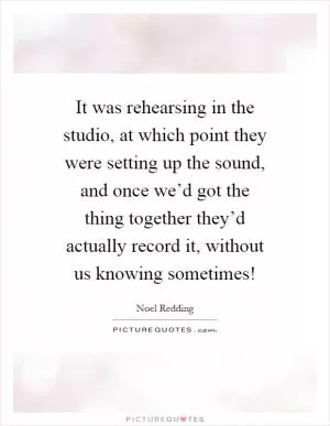 It was rehearsing in the studio, at which point they were setting up the sound, and once we’d got the thing together they’d actually record it, without us knowing sometimes! Picture Quote #1
