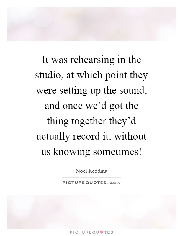 It was rehearsing in the studio, at which point they were setting up the sound, and once we'd got the thing together they'd actually record it, without us knowing sometimes! Picture Quote #1