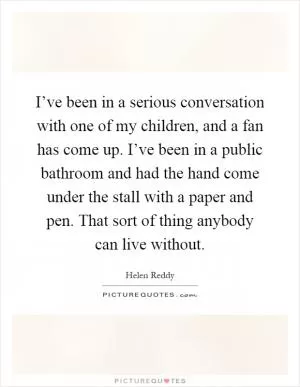 I’ve been in a serious conversation with one of my children, and a fan has come up. I’ve been in a public bathroom and had the hand come under the stall with a paper and pen. That sort of thing anybody can live without Picture Quote #1