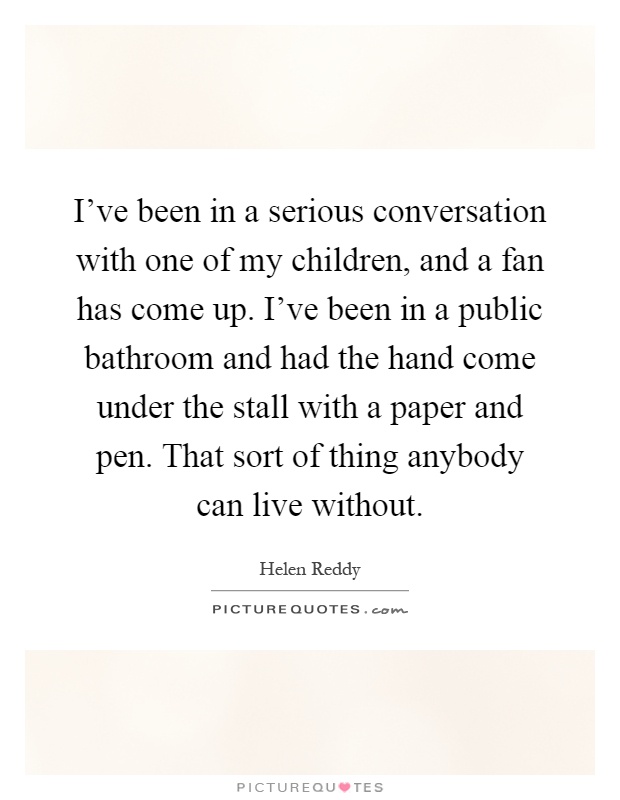 I've been in a serious conversation with one of my children, and a fan has come up. I've been in a public bathroom and had the hand come under the stall with a paper and pen. That sort of thing anybody can live without Picture Quote #1
