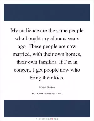My audience are the same people who bought my albums years ago. These people are now married, with their own homes, their own families. If I’m in concert, I get people now who bring their kids Picture Quote #1