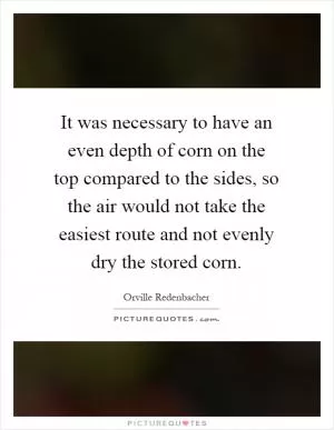 It was necessary to have an even depth of corn on the top compared to the sides, so the air would not take the easiest route and not evenly dry the stored corn Picture Quote #1