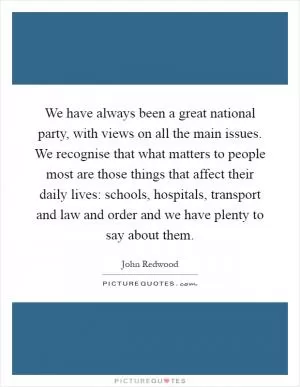 We have always been a great national party, with views on all the main issues. We recognise that what matters to people most are those things that affect their daily lives: schools, hospitals, transport and law and order and we have plenty to say about them Picture Quote #1