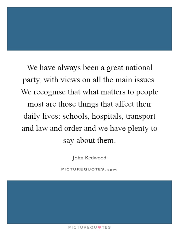We have always been a great national party, with views on all the main issues. We recognise that what matters to people most are those things that affect their daily lives: schools, hospitals, transport and law and order and we have plenty to say about them Picture Quote #1