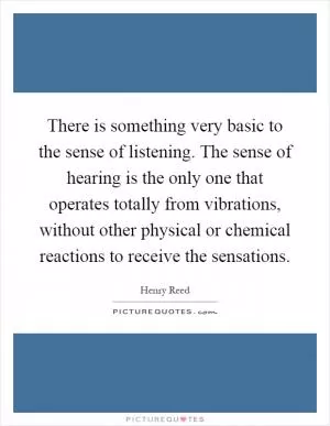 There is something very basic to the sense of listening. The sense of hearing is the only one that operates totally from vibrations, without other physical or chemical reactions to receive the sensations Picture Quote #1