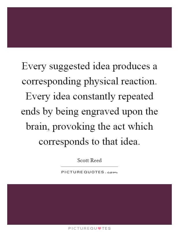 Every suggested idea produces a corresponding physical reaction. Every idea constantly repeated ends by being engraved upon the brain, provoking the act which corresponds to that idea Picture Quote #1