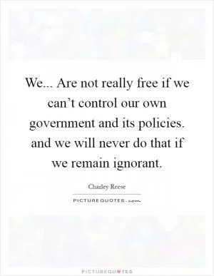 We... Are not really free if we can’t control our own government and its policies. and we will never do that if we remain ignorant Picture Quote #1