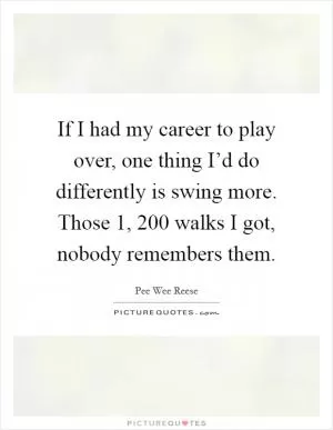 If I had my career to play over, one thing I’d do differently is swing more. Those 1, 200 walks I got, nobody remembers them Picture Quote #1