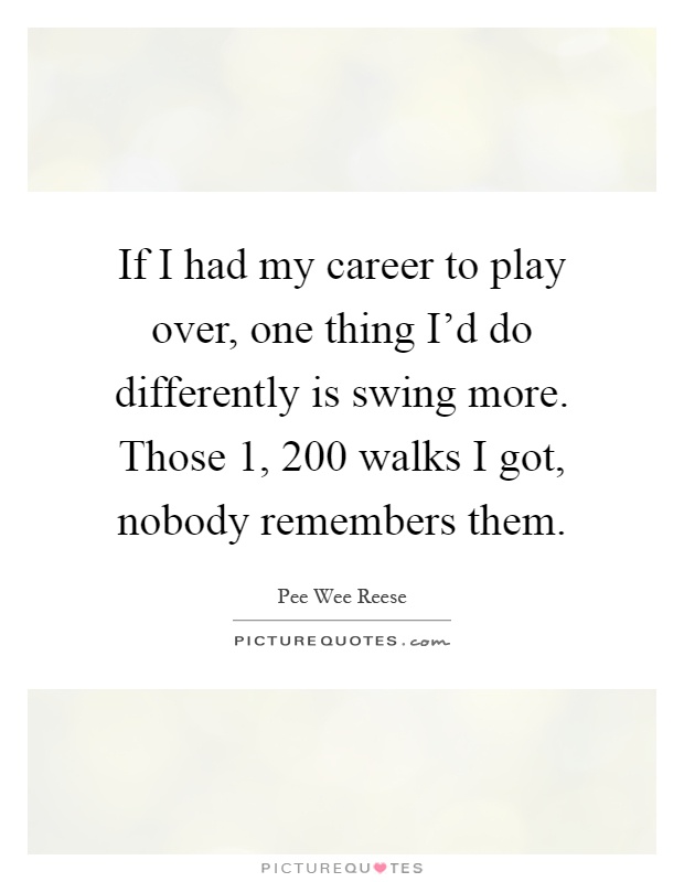 If I had my career to play over, one thing I'd do differently is swing more. Those 1, 200 walks I got, nobody remembers them Picture Quote #1