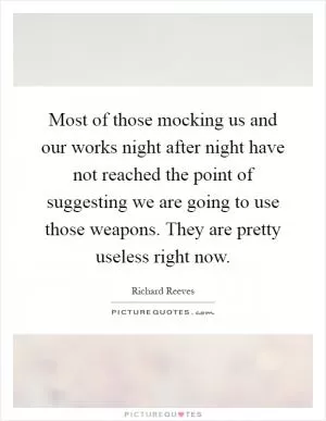 Most of those mocking us and our works night after night have not reached the point of suggesting we are going to use those weapons. They are pretty useless right now Picture Quote #1