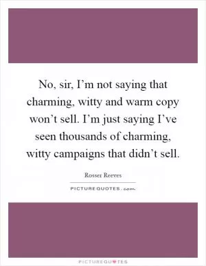 No, sir, I’m not saying that charming, witty and warm copy won’t sell. I’m just saying I’ve seen thousands of charming, witty campaigns that didn’t sell Picture Quote #1