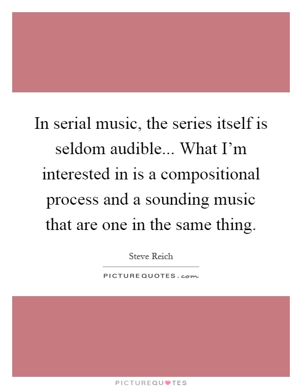In serial music, the series itself is seldom audible... What I'm interested in is a compositional process and a sounding music that are one in the same thing Picture Quote #1