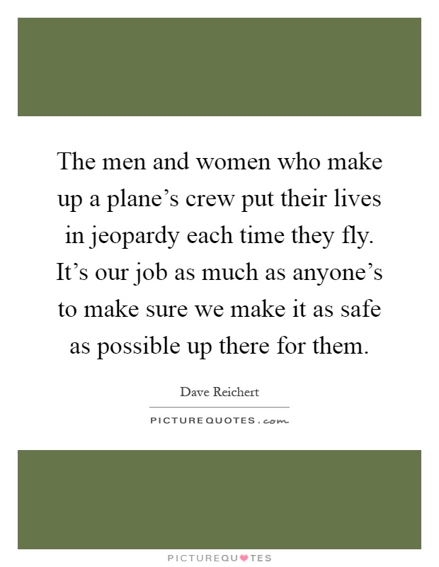 The men and women who make up a plane's crew put their lives in jeopardy each time they fly. It's our job as much as anyone's to make sure we make it as safe as possible up there for them Picture Quote #1